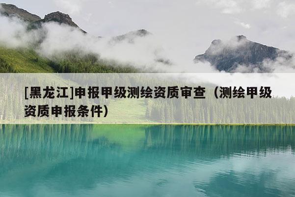 [黑龍江]申報甲級測繪資質審查（測繪甲級資質申報條件）