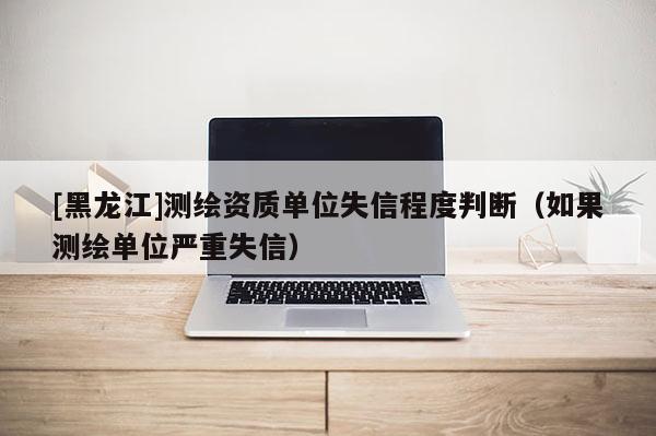 [黑龍江]測繪資質單位失信程度判斷（如果測繪單位嚴重失信）