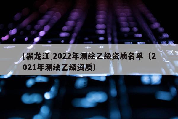 [黑龍江]2022年測(cè)繪乙級(jí)資質(zhì)名單（2021年測(cè)繪乙級(jí)資質(zhì)）