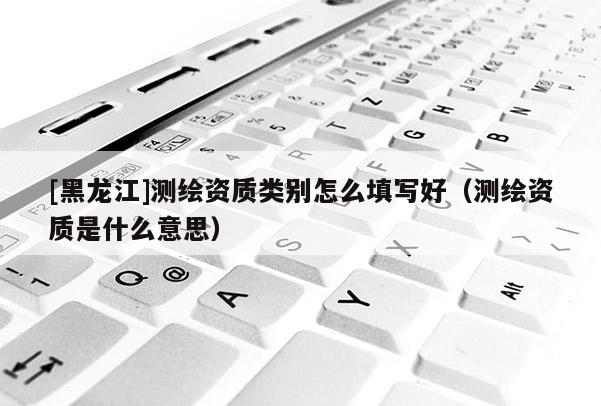 [黑龍江]測(cè)繪資質(zhì)類別怎么填寫好（測(cè)繪資質(zhì)是什么意思）