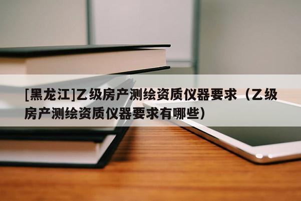 [黑龍江]乙級房產測繪資質儀器要求（乙級房產測繪資質儀器要求有哪些）