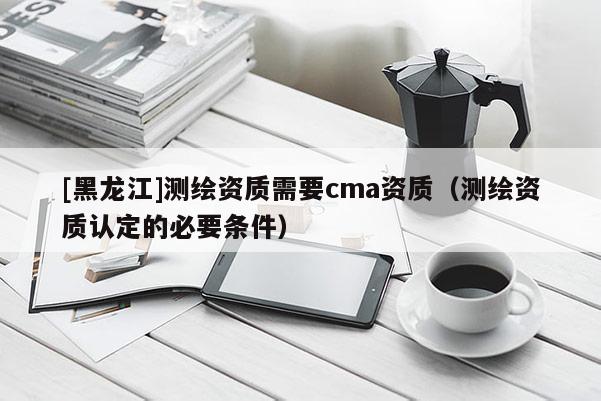 [黑龍江]測繪資質需要cma資質（測繪資質認定的必要條件）