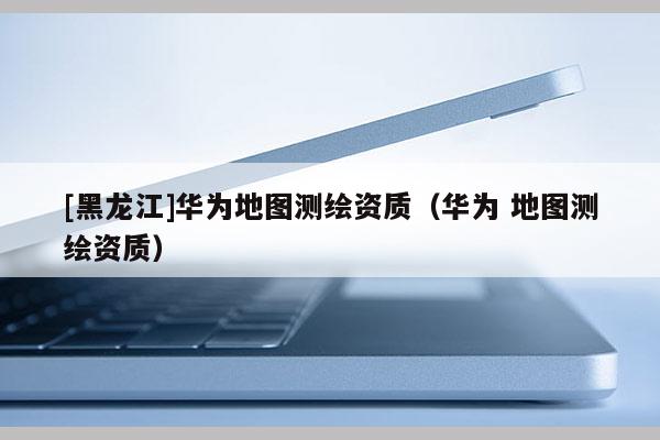 [黑龍江]華為地圖測繪資質（華為 地圖測繪資質）