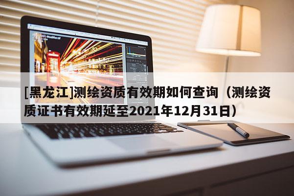 [黑龍江]測繪資質有效期如何查詢（測繪資質證書有效期延至2021年12月31日）