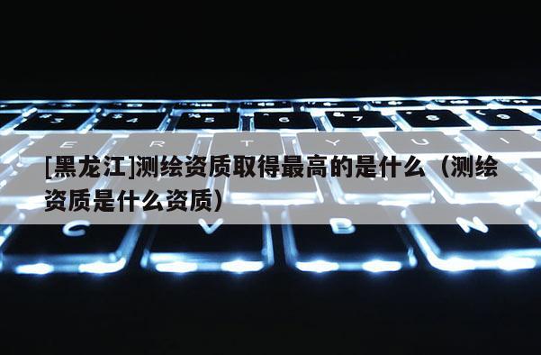 [黑龍江]測繪資質取得最高的是什么（測繪資質是什么資質）