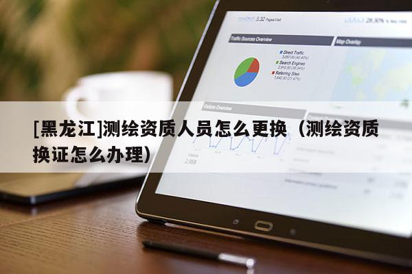 [黑龍江]測繪資質人員怎么更換（測繪資質換證怎么辦理）