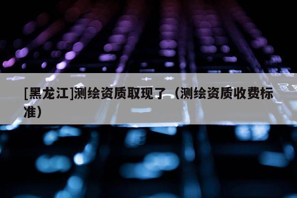 [黑龍江]測繪資質取現了（測繪資質收費標準）