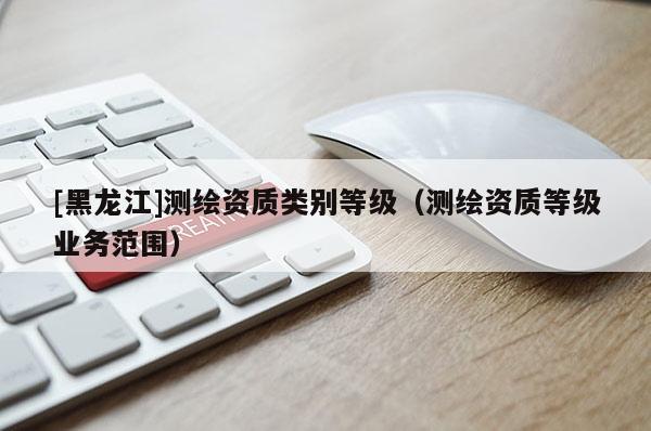 [黑龍江]測繪資質類別等級（測繪資質等級業務范圍）