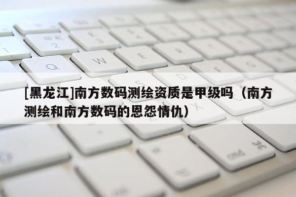 [黑龍江]南方數碼測繪資質是甲級嗎（南方測繪和南方數碼的恩怨情仇）
