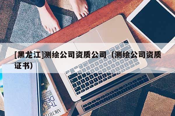[黑龍江]測繪公司資質公司（測繪公司資質證書）