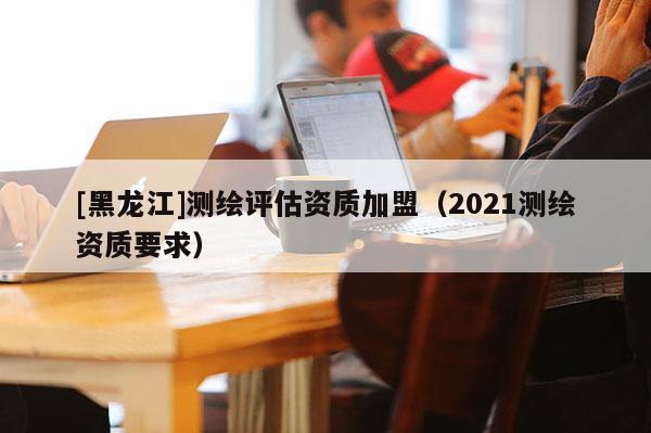[黑龍江]測繪評估資質加盟（2021測繪資質要求）