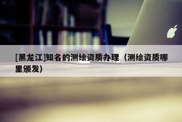 [黑龍江]知名的測繪資質辦理（測繪資質哪里頒發）