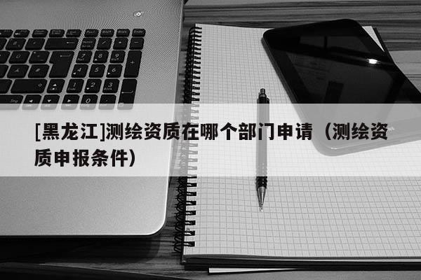 [黑龍江]測繪資質在哪個部門申請（測繪資質申報條件）