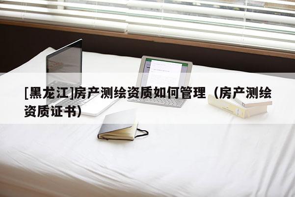 [黑龍江]房產(chǎn)測(cè)繪資質(zhì)如何管理（房產(chǎn)測(cè)繪資質(zhì)證書(shū)）