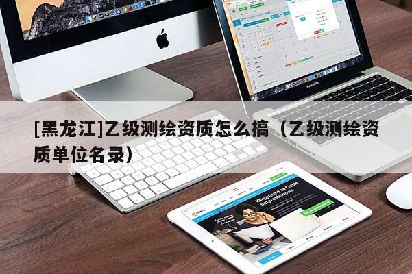 [黑龍江]乙級測繪資質怎么搞（乙級測繪資質單位名錄）