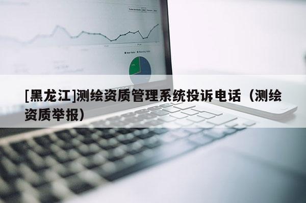 [黑龍江]測繪資質管理系統投訴電話（測繪資質舉報）