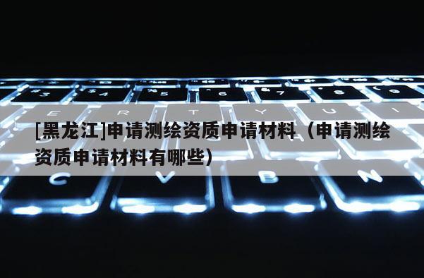 [黑龍江]申請測繪資質申請材料（申請測繪資質申請材料有哪些）