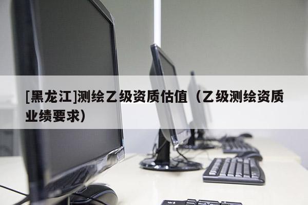[黑龍江]測繪乙級資質估值（乙級測繪資質業績要求）