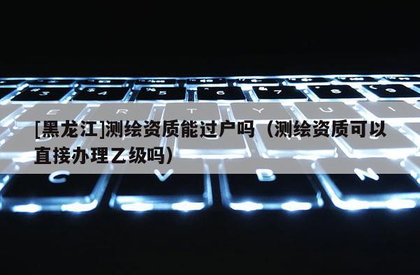[黑龍江]測繪資質能過戶嗎（測繪資質可以直接辦理乙級嗎）