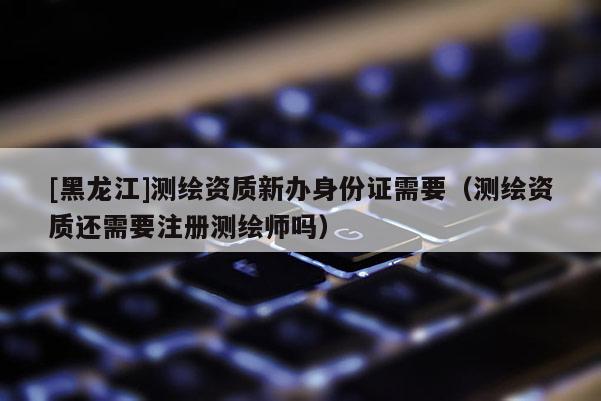 [黑龍江]測繪資質(zhì)新辦身份證需要（測繪資質(zhì)還需要注冊測繪師嗎）
