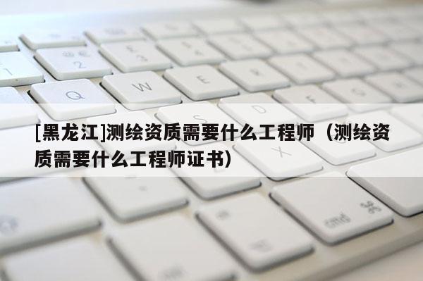 [黑龍江]測繪資質需要什么工程師（測繪資質需要什么工程師證書）