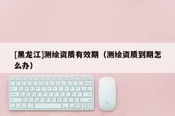 [黑龍江]測繪資質有效期（測繪資質到期怎么辦）