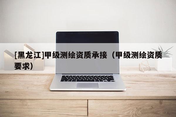 [黑龍江]甲級測繪資質承接（甲級測繪資質要求）