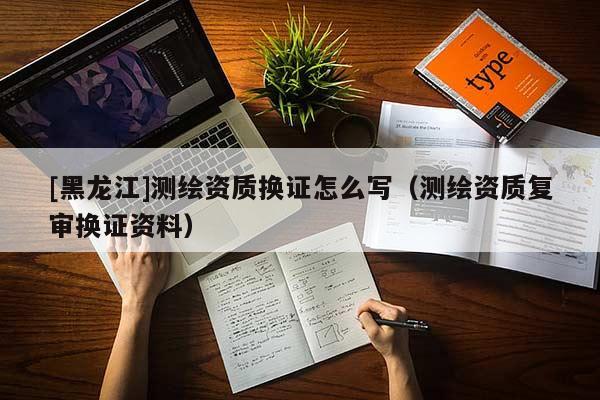 [黑龍江]測繪資質換證怎么寫（測繪資質復審換證資料）