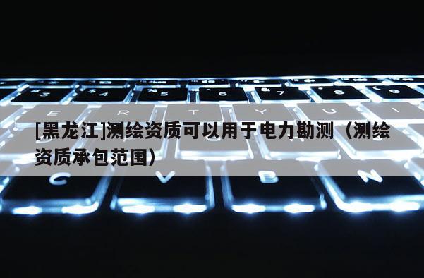 [黑龍江]測繪資質可以用于電力勘測（測繪資質承包范圍）