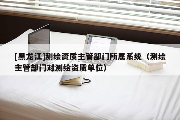 [黑龍江]測繪資質(zhì)主管部門所屬系統(tǒng)（測繪主管部門對測繪資質(zhì)單位）