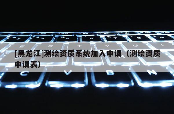 [黑龍江]測繪資質(zhì)系統(tǒng)加入申請（測繪資質(zhì)申請表）