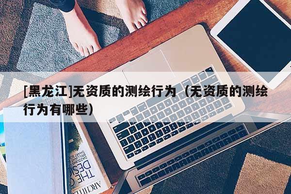[黑龍江]無資質的測繪行為（無資質的測繪行為有哪些）