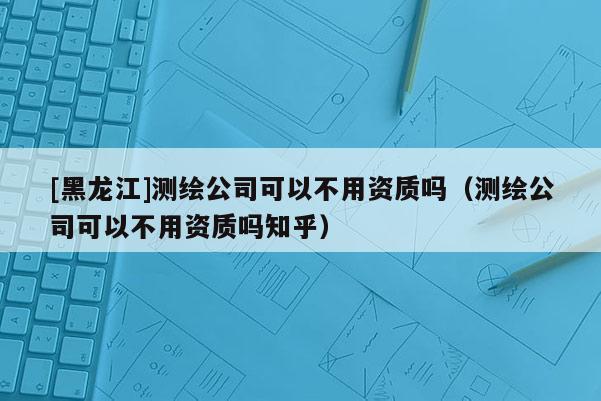 [黑龍江]測繪公司可以不用資質嗎（測繪公司可以不用資質嗎知乎）