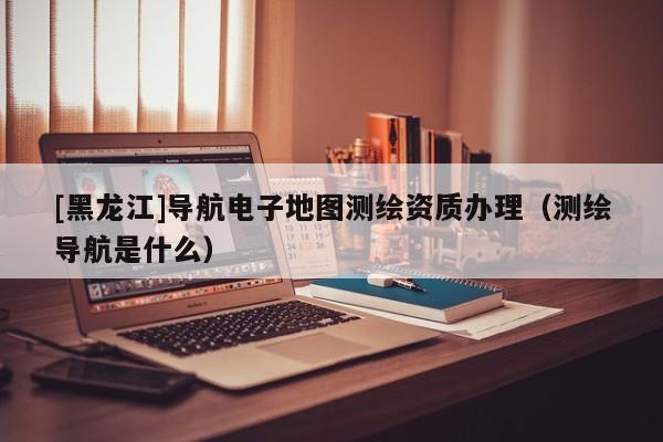 [黑龍江]導航電子地圖測繪資質辦理（測繪導航是什么）