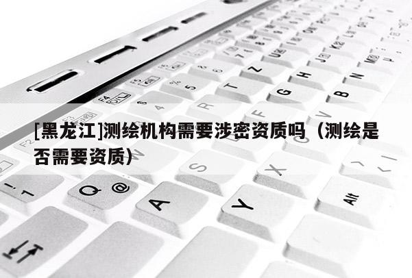 [黑龍江]測(cè)繪機(jī)構(gòu)需要涉密資質(zhì)嗎（測(cè)繪是否需要資質(zhì)）