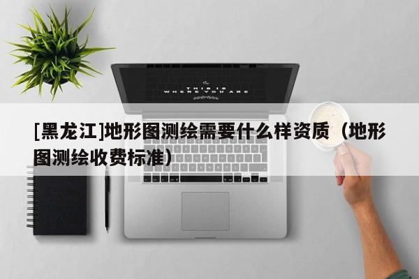 [黑龍江]地形圖測繪需要什么樣資質(zhì)（地形圖測繪收費標(biāo)準(zhǔn)）