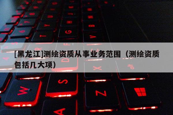 [黑龍江]測繪資質從事業務范圍（測繪資質包括幾大項）