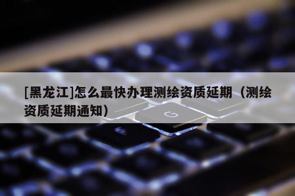 [黑龍江]怎么最快辦理測繪資質延期（測繪資質延期通知）