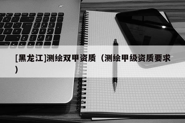 [黑龍江]測繪雙甲資質(zhì)（測繪甲級資質(zhì)要求）