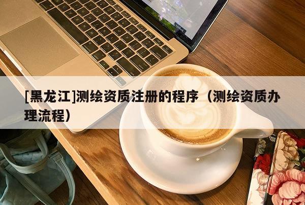 [黑龍江]測繪資質(zhì)注冊的程序（測繪資質(zhì)辦理流程）