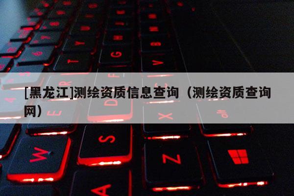 [黑龍江]測繪資質(zhì)信息查詢（測繪資質(zhì)查詢網(wǎng)）