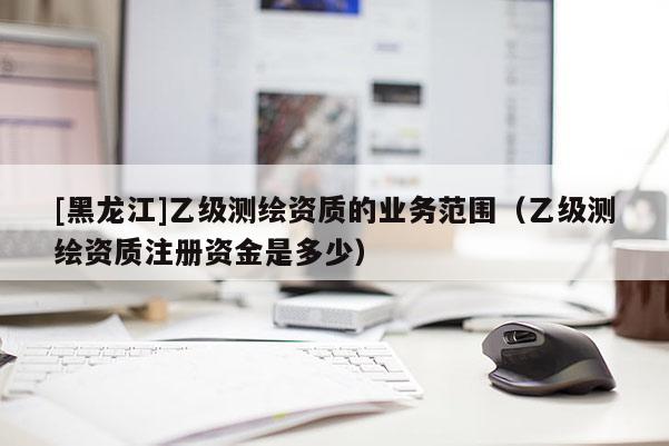 [黑龍江]乙級測繪資質(zhì)的業(yè)務范圍（乙級測繪資質(zhì)注冊資金是多少）