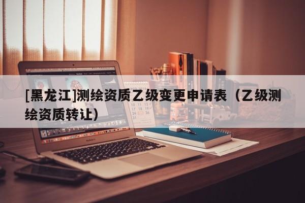 [黑龍江]測繪資質(zhì)乙級變更申請表（乙級測繪資質(zhì)轉(zhuǎn)讓）