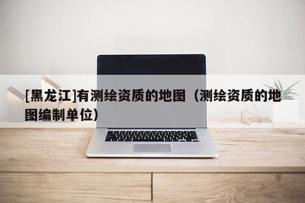 [黑龍江]有測繪資質的地圖（測繪資質的地圖編制單位）