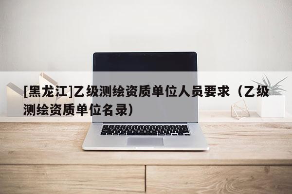 [黑龍江]乙級(jí)測(cè)繪資質(zhì)單位人員要求（乙級(jí)測(cè)繪資質(zhì)單位名錄）