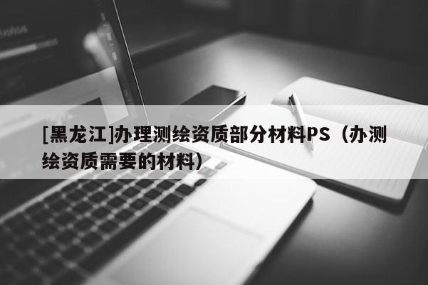 [黑龍江]辦理測繪資質(zhì)部分材料PS（辦測繪資質(zhì)需要的材料）