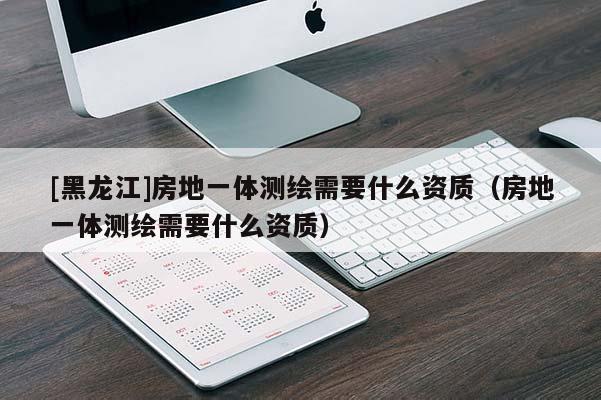 [黑龍江]房地一體測繪需要什么資質（房地一體測繪需要什么資質）