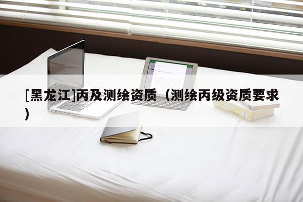[黑龍江]丙及測繪資質(zhì)（測繪丙級資質(zhì)要求）