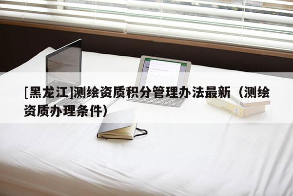 [黑龍江]測繪資質(zhì)積分管理辦法最新（測繪資質(zhì)辦理條件）