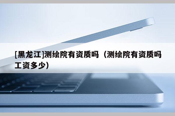 [黑龍江]測繪院有資質嗎（測繪院有資質嗎工資多少）